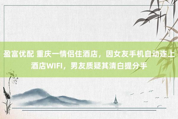 盈富优配 重庆一情侣住酒店，因女友手机自动连上酒店WIFI，男友质疑其清白提分手