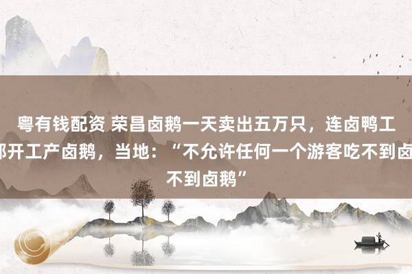 粤有钱配资 荣昌卤鹅一天卖出五万只，连卤鸭工厂都开工产卤鹅，当地：“不允许任何一个游客吃不到卤鹅”