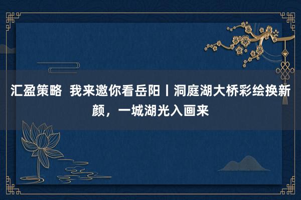 汇盈策略  我来邀你看岳阳丨洞庭湖大桥彩绘换新颜，一城湖光入画来