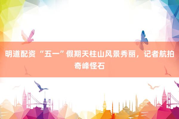 明道配资 “五一”假期天柱山风景秀丽，记者航拍奇峰怪石