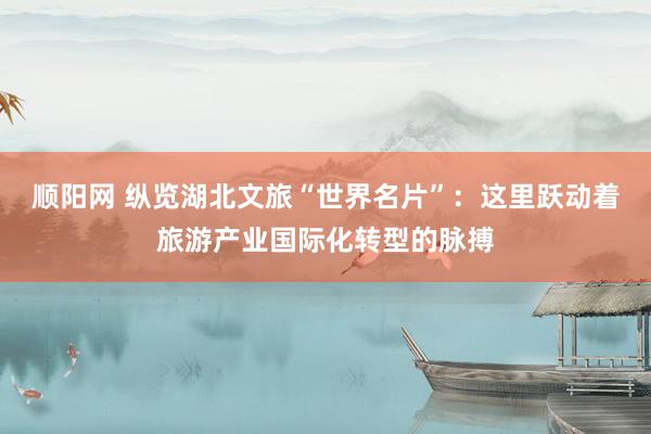 顺阳网 纵览湖北文旅“世界名片”：这里跃动着旅游产业国际化转型的脉搏