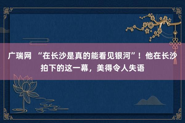 广瑞网  “在长沙是真的能看见银河”！他在长沙拍下的这一幕，美得令人失语