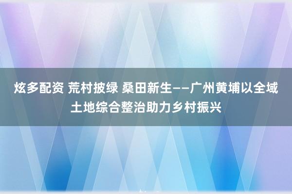 炫多配资 荒村披绿 桑田新生——广州黄埔以全域土地综合整治助力乡村振兴