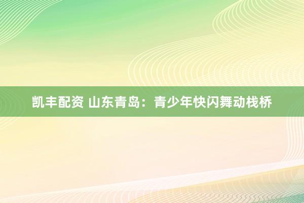 凯丰配资 山东青岛：青少年快闪舞动栈桥