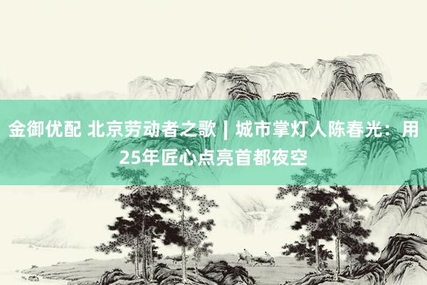 金御优配 北京劳动者之歌∣城市掌灯人陈春光：用25年匠心点亮首都夜空