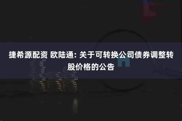 捷希源配资 欧陆通: 关于可转换公司债券调整转股价格的公告