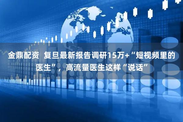 金鼎配资  复旦最新报告调研15万+“短视频里的医生”，高流量医生这样“说话”