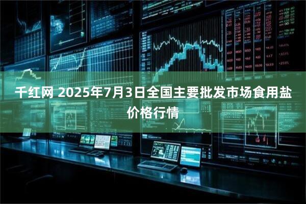 千红网 2025年7月3日全国主要批发市场食用盐价格行情