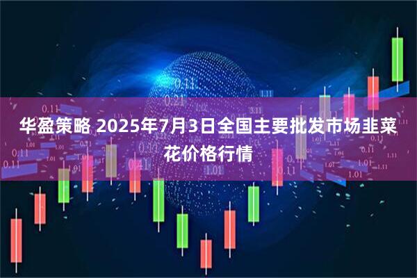 华盈策略 2025年7月3日全国主要批发市场韭菜花价格行情