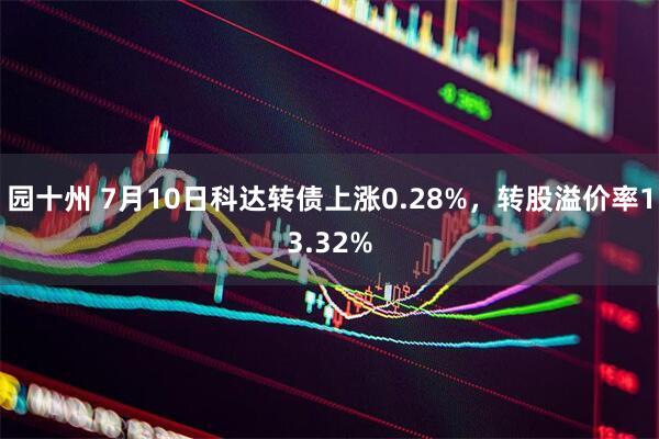 园十州 7月10日科达转债上涨0.28%，转股溢价率13.32%