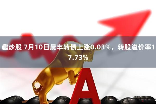 趣炒股 7月10日晨丰转债上涨0.03%，转股溢价率17.73%