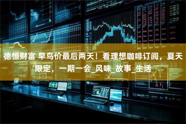 德恒财富 早鸟价最后两天!看理想咖啡订阅,夏天限定,一期一会_风味_故事_生活