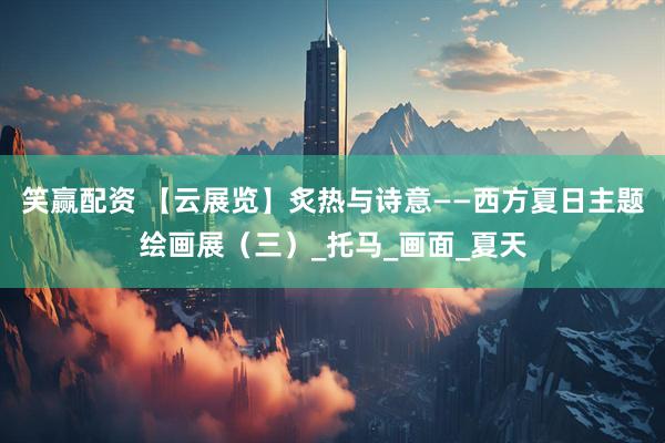 笑赢配资 【云展览】炙热与诗意——西方夏日主题绘画展(三)_托马_画面_夏天