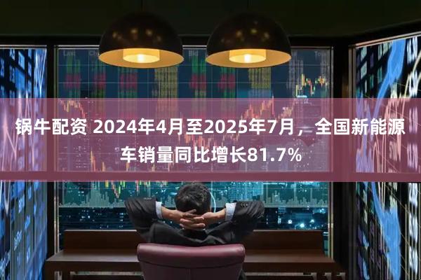 锅牛配资 2024年4月至2025年7月，全国新能源车销量同比增长81.7%