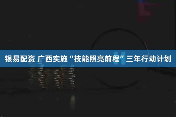 银易配资 广西实施“技能照亮前程”三年行动计划