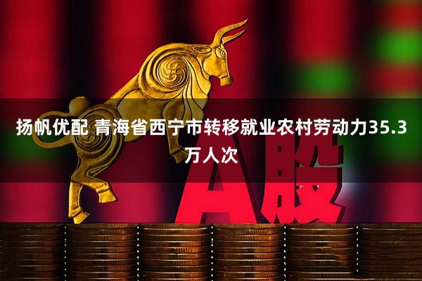 扬帆优配 青海省西宁市转移就业农村劳动力35.3万人次