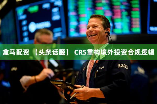 盒马配资 【头条话题】 CRS重构境外投资合规逻辑