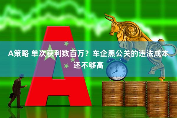 A策略 单次获利数百万？车企黑公关的违法成本还不够高