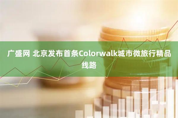 广盛网 北京发布首条Colorwalk城市微旅行精品线路